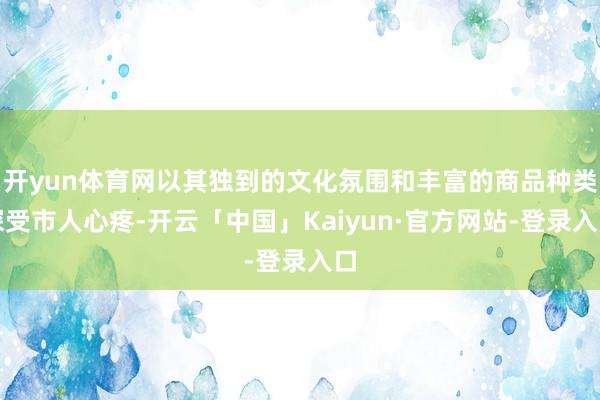 开yun体育网以其独到的文化氛围和丰富的商品种类深受市人心疼-开云「中国」Kaiyun·官方网站-登录入口