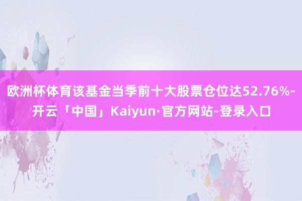 欧洲杯体育该基金当季前十大股票仓位达52.76%-开云「中国」Kaiyun·官方网站-登录入口