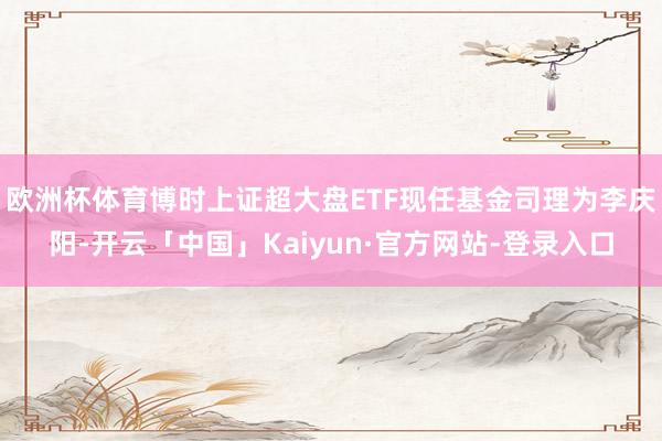 欧洲杯体育博时上证超大盘ETF现任基金司理为李庆阳-开云「中国」Kaiyun·官方网站-登录入口