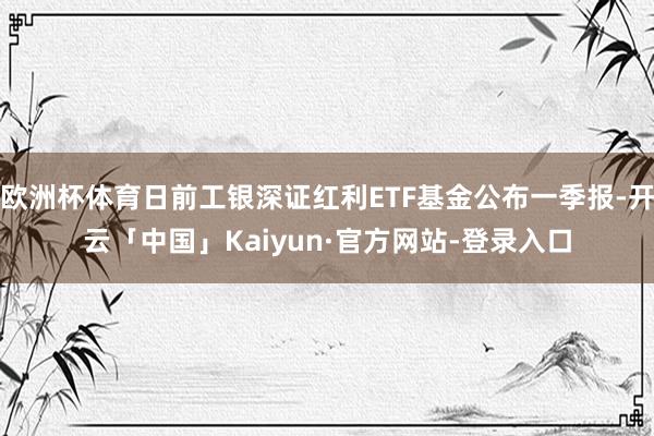 欧洲杯体育日前工银深证红利ETF基金公布一季报-开云「中国」Kaiyun·官方网站-登录入口