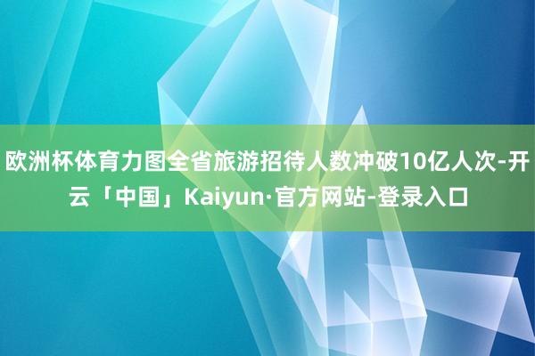 欧洲杯体育力图全省旅游招待人数冲破10亿人次-开云「中国」Kaiyun·官方网站-登录入口