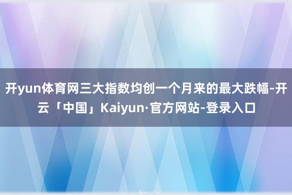 开yun体育网三大指数均创一个月来的最大跌幅-开云「中国」Kaiyun·官方网站-登录入口