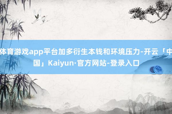 体育游戏app平台加多衍生本钱和环境压力-开云「中国」Kaiyun·官方网站-登录入口