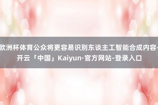 欧洲杯体育公众将更容易识别东谈主工智能合成内容-开云「中国」Kaiyun·官方网站-登录入口
