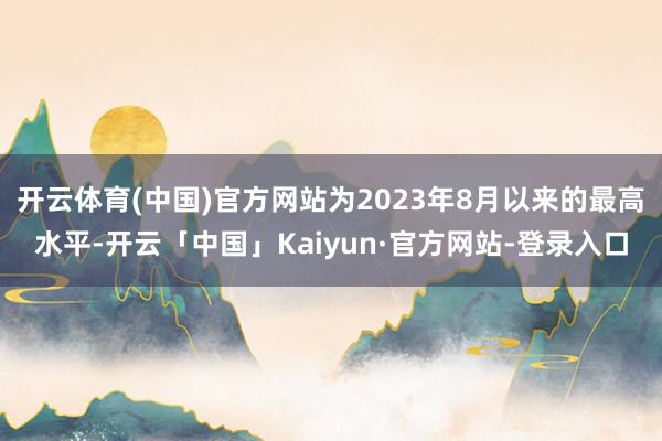 开云体育(中国)官方网站为2023年8月以来的最高水平-开云「中国」Kaiyun·官方网站-登录入口