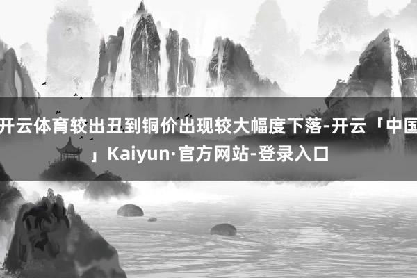开云体育较出丑到铜价出现较大幅度下落-开云「中国」Kaiyun·官方网站-登录入口