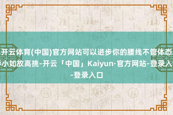 开云体育(中国)官方网站可以进步你的腰线不管体态娇小如故高挑-开云「中国」Kaiyun·官方网站-登录入口