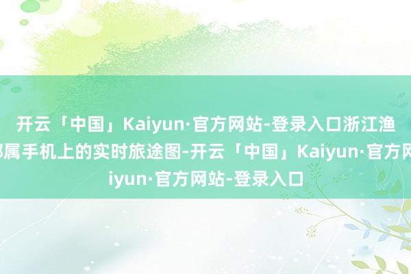 开云「中国」Kaiyun·官方网站-登录入口浙江渔民老李看入部属手机上的实时旅途图-开云「中国」Kaiyun·官方网站-登录入口
