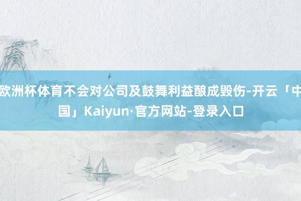 欧洲杯体育不会对公司及鼓舞利益酿成毁伤-开云「中国」Kaiyun·官方网站-登录入口