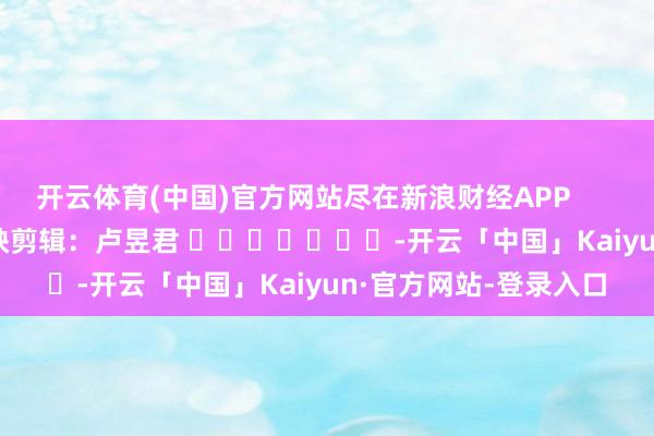 开云体育(中国)官方网站尽在新浪财经APP 遭殃剪辑:卢昱君 -开云「中国」Kaiyun·官方网站-登录入口