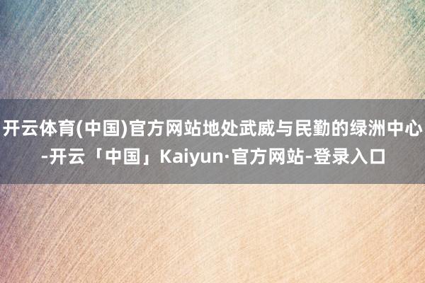 开云体育(中国)官方网站地处武威与民勤的绿洲中心-开云「中国」Kaiyun·官方网站-登录入口