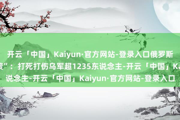 开云「中国」Kaiyun·官方网站-登录入口俄罗斯对乌发动“最大规模空袭”：打死打伤乌军超1235东说念主-开云「中国」Kaiyun·官方网站-登录入口