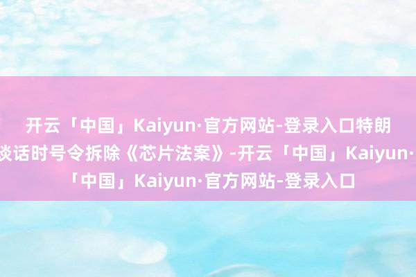 开云「中国」Kaiyun·官方网站-登录入口特朗普还曾在国会发表谈话时号令拆除《芯片法案》-开云「中国」Kaiyun·官方网站-登录入口