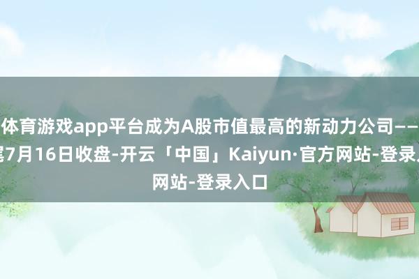 体育游戏app平台成为A股市值最高的新动力公司——收尾7月16日收盘-开云「中国」Kaiyun·官方网站-登录入口