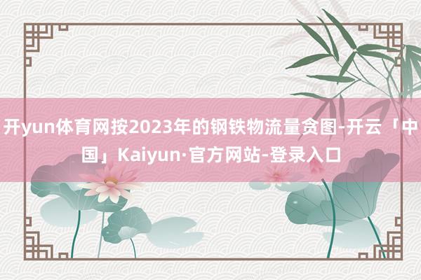 开yun体育网按2023年的钢铁物流量贪图-开云「中国」Kaiyun·官方网站-登录入口