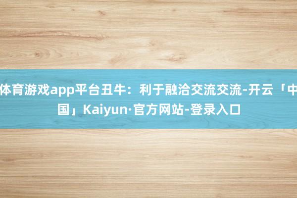 体育游戏app平台丑牛:利于融洽交流交流-开云「中国」Kaiyun·官方网站-登录入口