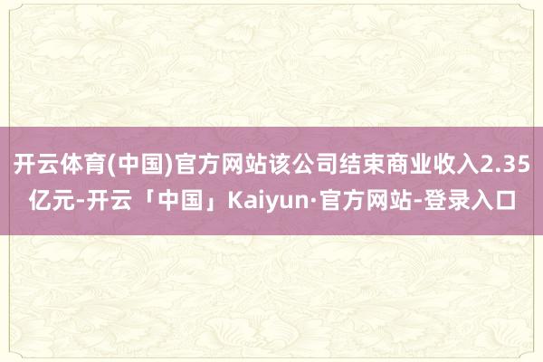 开云体育(中国)官方网站该公司结束商业收入2.35亿元-开云「中国」Kaiyun·官方网站-登录入口