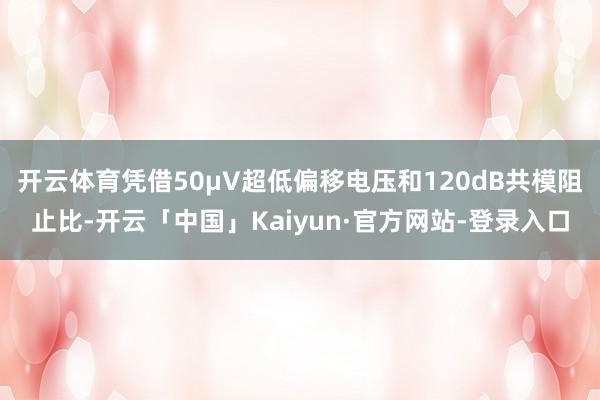 开云体育凭借50μV超低偏移电压和120dB共模阻止比-开云「中国」Kaiyun·官方网站-登录入口