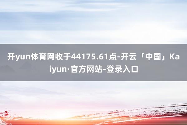 开yun体育网收于44175.61点-开云「中国」Kaiyun·官方网站-登录入口