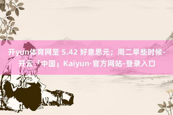 开yun体育网至 5.42 好意思元；周二早些时候-开云「中国」Kaiyun·官方网站-登录入口