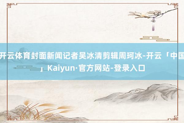 开云体育封面新闻记者吴冰清剪辑周珂冰-开云「中国」Kaiyun·官方网站-登录入口