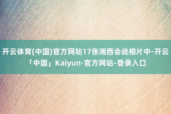 开云体育(中国)官方网站17张湘西会战相片中-开云「中国」Kaiyun·官方网站-登录入口