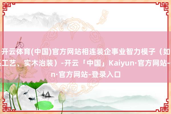开云体育(中国)官方网站相连装企事业智力模子(如擅长德系工艺、实木治装)-开云「中国」Kaiyun·官方网站-登录入口