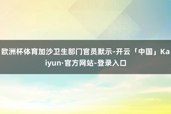 欧洲杯体育加沙卫生部门官员默示-开云「中国」Kaiyun·官方网站-登录入口