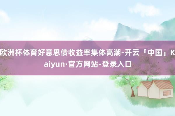 欧洲杯体育好意思债收益率集体高潮-开云「中国」Kaiyun·官方网站-登录入口