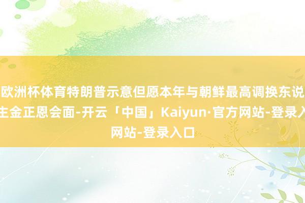 欧洲杯体育特朗普示意但愿本年与朝鲜最高调换东说念主金正恩会面-开云「中国」Kaiyun·官方网站-登录入口