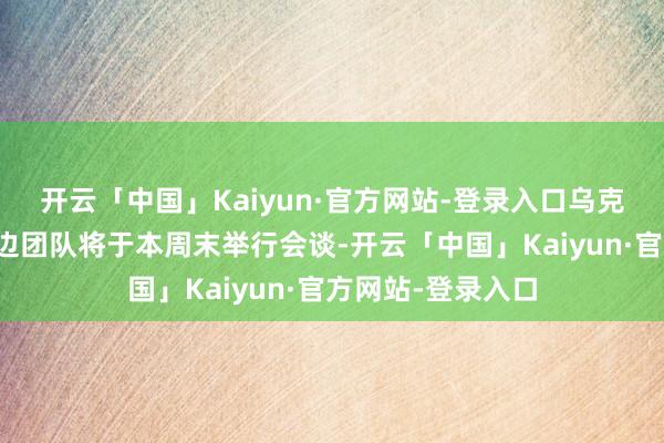 开云「中国」Kaiyun·官方网站-登录入口乌克兰和好意思国两边团队将于本周末举行会谈-开云「中国」Kaiyun·官方网站-登录入口