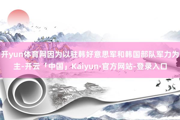 开yun体育网因为以驻韩好意思军和韩国部队军力为主-开云「中国」Kaiyun·官方网站-登录入口
