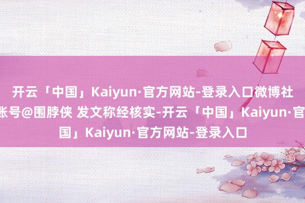 开云「中国」Kaiyun·官方网站-登录入口微博社区不雅察员官方账号@围脖侠 发文称经核实-开云「中国」Kaiyun·官方网站-登录入口