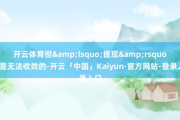 开云体育但&lsquo;提现&rsquo;却是无法收效的-开云「中国」Kaiyun·官方网站-登录入口