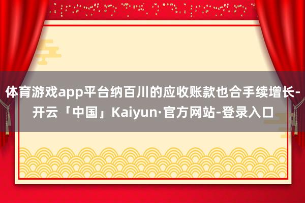 体育游戏app平台纳百川的应收账款也合手续增长-开云「中国」Kaiyun·官方网站-登录入口