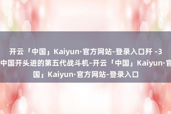 开云「中国」Kaiyun·官方网站-登录入口歼 -35A 战斗机是咫尺中国开头进的第五代战斗机-开云「中国」Kaiyun·官方网站-登录入口