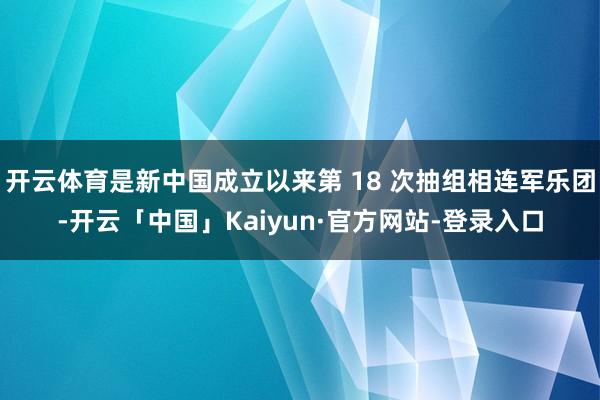 开云体育是新中国成立以来第 18 次抽组相连军乐团-开云「中国」Kaiyun·官方网站-登录入口