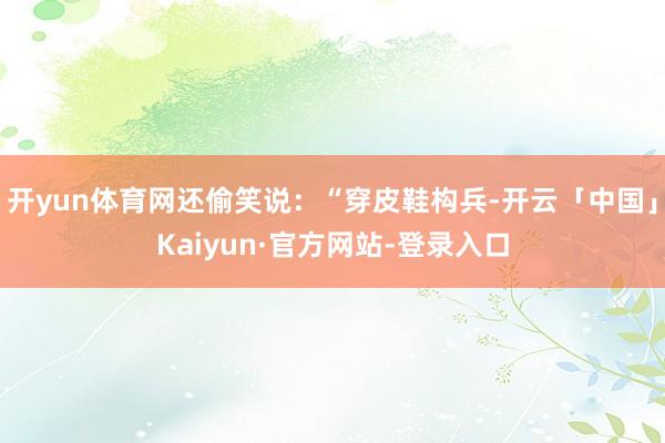 开yun体育网还偷笑说:“穿皮鞋构兵-开云「中国」Kaiyun·官方网站-登录入口