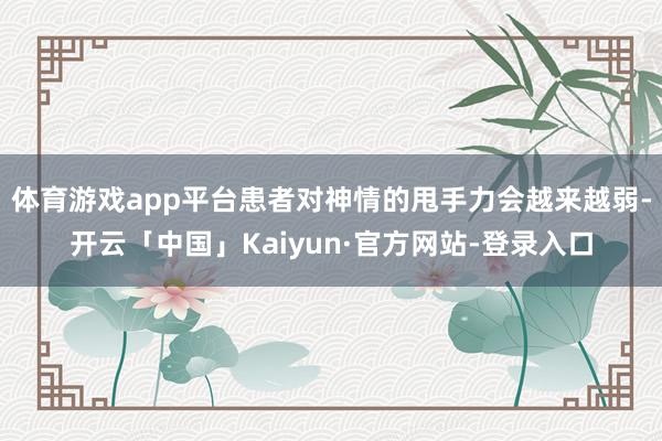 体育游戏app平台患者对神情的甩手力会越来越弱-开云「中国」Kaiyun·官方网站-登录入口