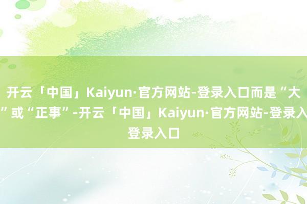 开云「中国」Kaiyun·官方网站-登录入口而是“大事”或“正事”-开云「中国」Kaiyun·官方网站-登录入口
