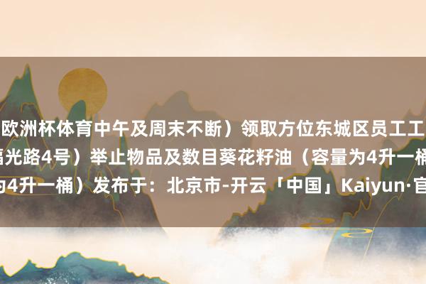 欧洲杯体育中午及周末不断）领取方位东城区员工工作中心（北京市东城区福光路4号）举止物品及数目葵花籽油（容量为4升一桶）发布于：北京市-开云「中国」Kaiyun·官方网站-登录入口