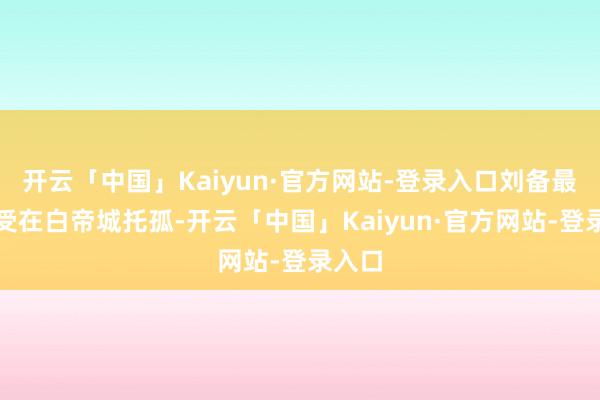 开云「中国」Kaiyun·官方网站-登录入口刘备最终经受在白帝城托孤-开云「中国」Kaiyun·官方网站-登录入口