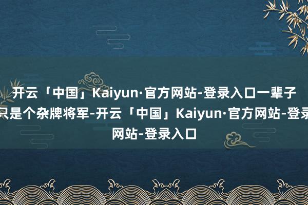 开云「中国」Kaiyun·官方网站-登录入口一辈子王人只是个杂牌将军-开云「中国」Kaiyun·官方网站-登录入口