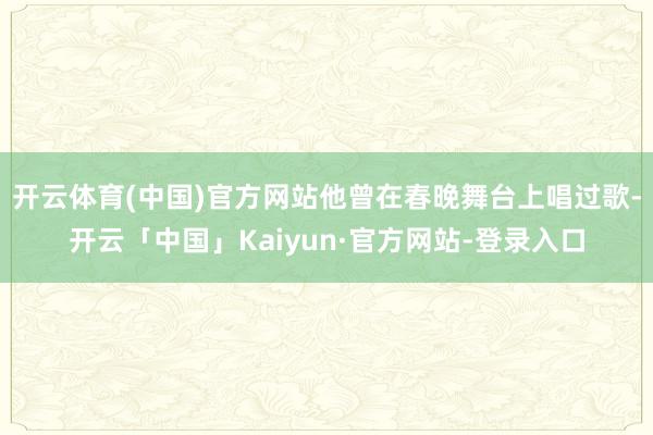 开云体育(中国)官方网站他曾在春晚舞台上唱过歌-开云「中国」Kaiyun·官方网站-登录入口