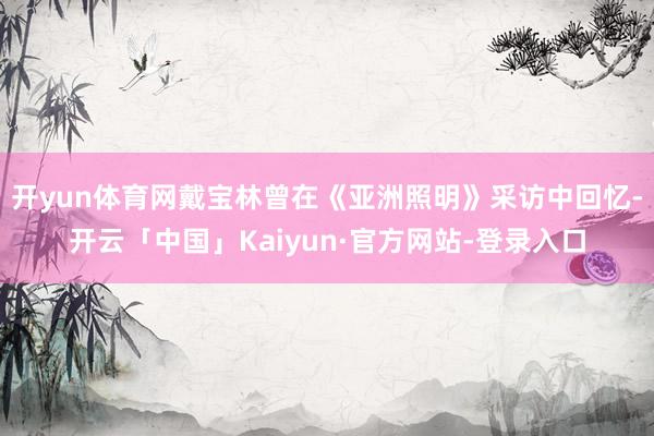 开yun体育网戴宝林曾在《亚洲照明》采访中回忆-开云「中国」Kaiyun·官方网站-登录入口