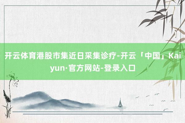 开云体育港股市集近日采集诊疗-开云「中国」Kaiyun·官方网站-登录入口