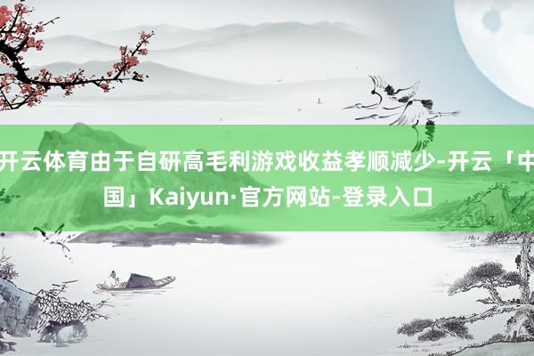 开云体育由于自研高毛利游戏收益孝顺减少-开云「中国」Kaiyun·官方网站-登录入口