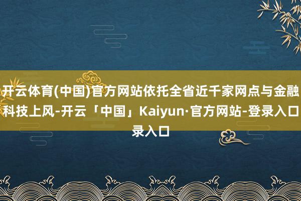 开云体育(中国)官方网站依托全省近千家网点与金融科技上风-开云「中国」Kaiyun·官方网站-登录入口