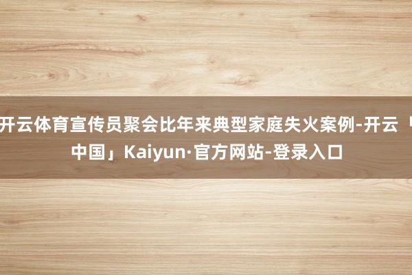 开云体育宣传员聚会比年来典型家庭失火案例-开云「中国」Kaiyun·官方网站-登录入口