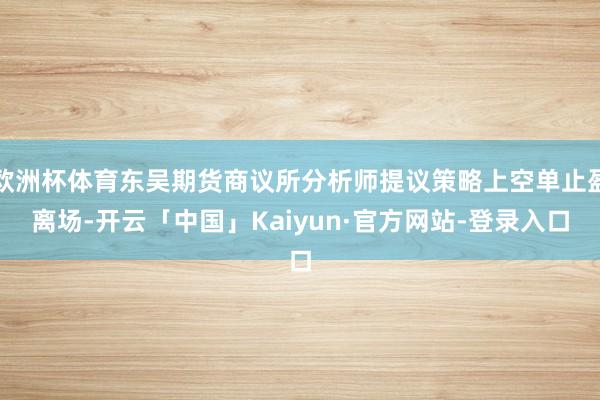 欧洲杯体育东吴期货商议所分析师提议策略上空单止盈离场-开云「中国」Kaiyun·官方网站-登录入口